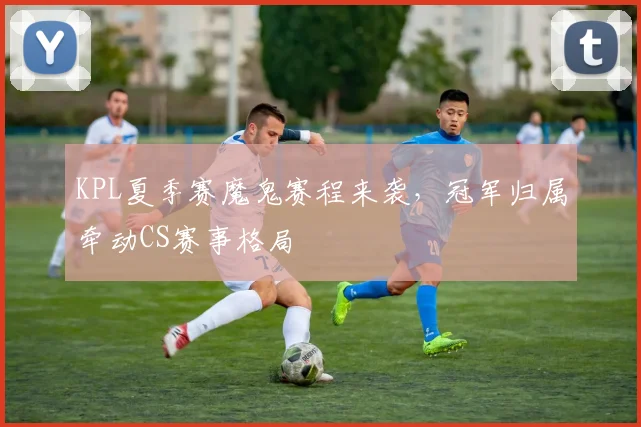 KPL夏季赛魔鬼赛程来袭，冠军归属牵动CS赛事格局
