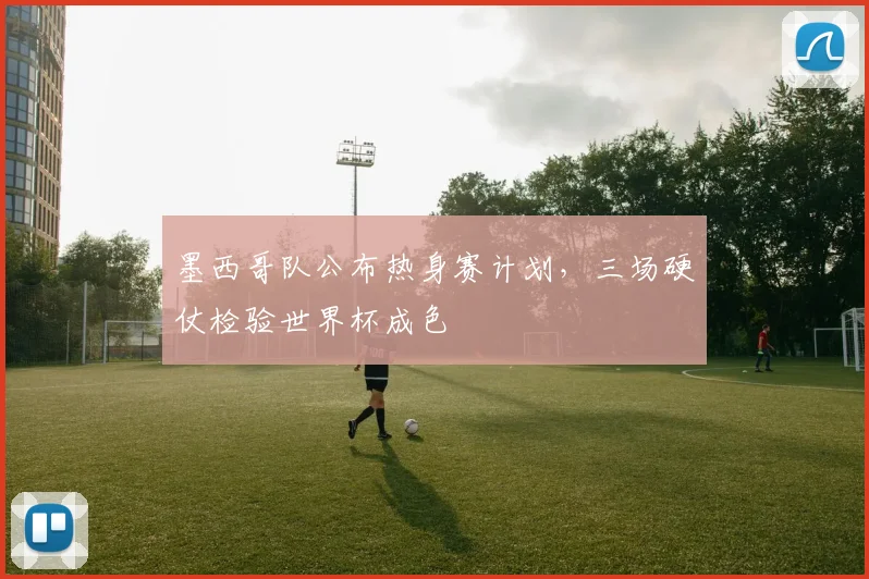 墨西哥队公布热身赛计划，三场硬仗检验世界杯成色