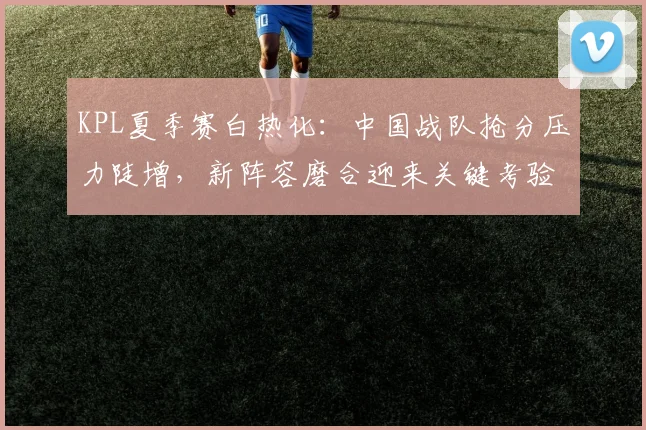 KPL夏季赛白热化：中国战队抢分压力陡增，新阵容磨合迎来关键考验