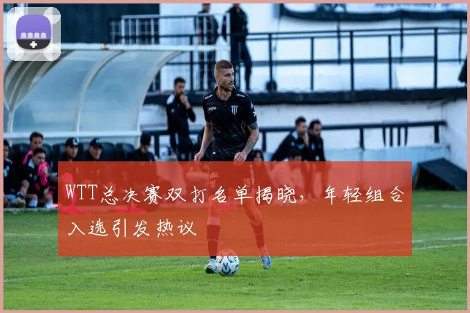 WTT总决赛双打名单揭晓，年轻组合入选引发热议