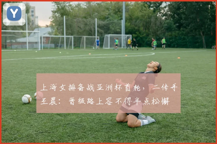 上海女排备战亚洲杯首轮，二传手王晨：晋级路上容不得半点松懈