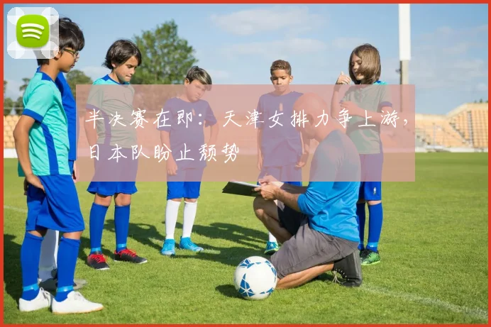 半决赛在即：天津女排力争上游，日本队盼止颓势