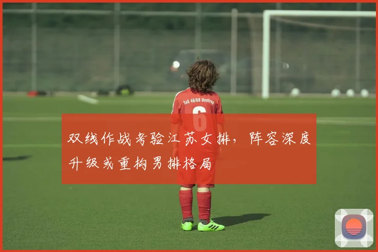 双线作战考验江苏女排，阵容深度升级或重构男排格局