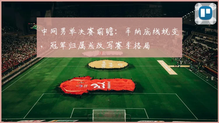中网男单决赛前瞻：辛纳底线蜕变，冠军归属或改写赛季格局