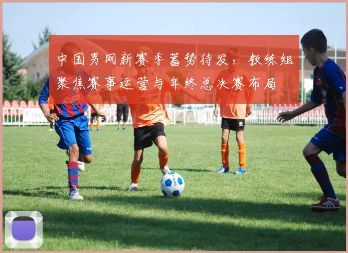 中国男网新赛季蓄势待发，教练组聚焦赛事运营与年终总决赛布局