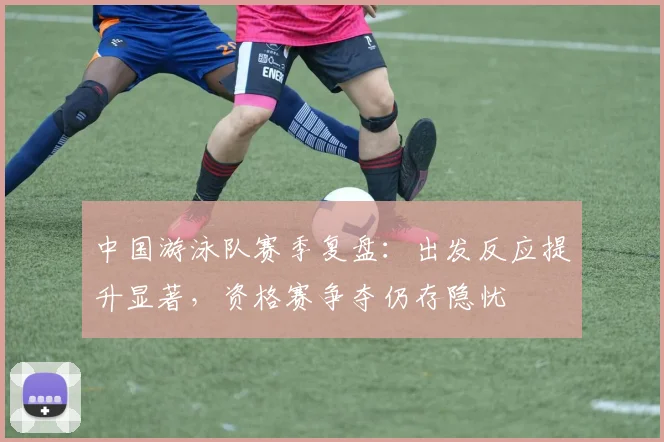中国游泳队赛季复盘：出发反应提升显著，资格赛争夺仍存隐忧