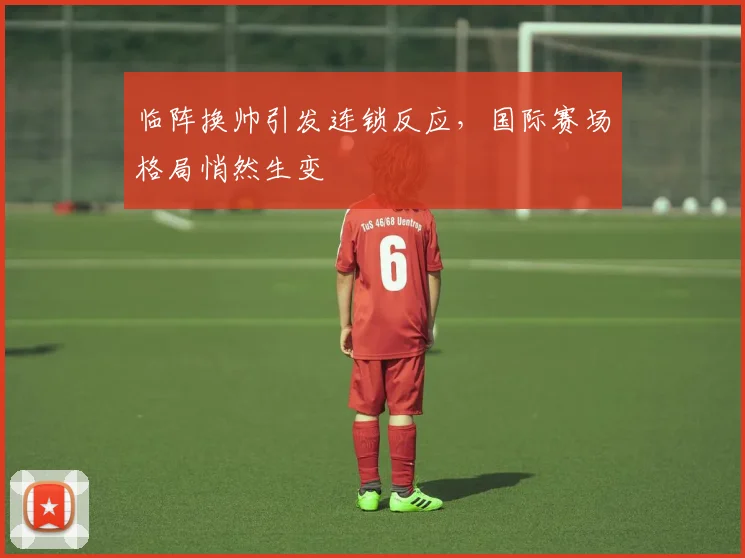 临阵换帅引发连锁反应，国际赛场格局悄然生变