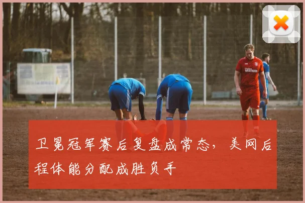 卫冕冠军赛后复盘成常态，美网后程体能分配成胜负手