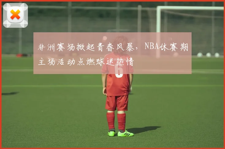 非洲赛场掀起青春风暴，NBA休赛期主场活动点燃球迷热情