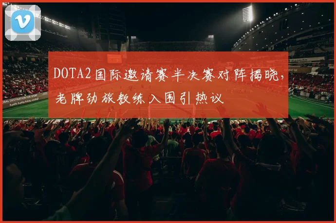 DOTA2国际邀请赛半决赛对阵揭晓，老牌劲旅教练入围引热议
