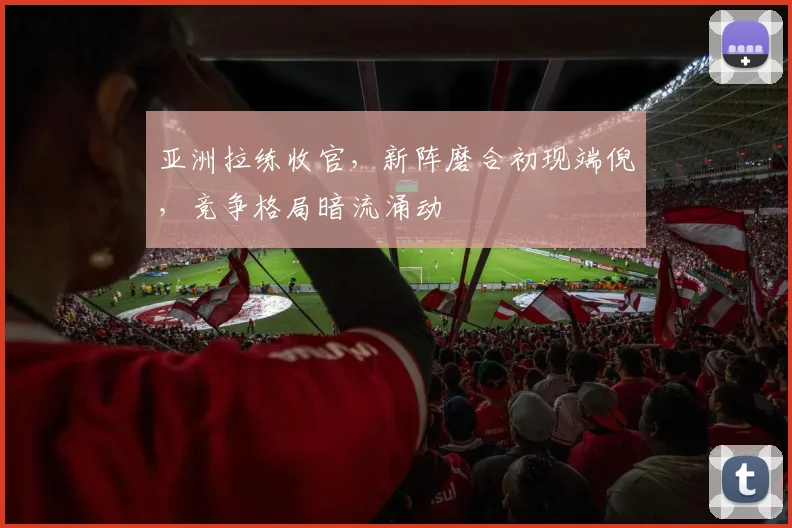 亚洲拉练收官，新阵磨合初现端倪，竞争格局暗流涌动