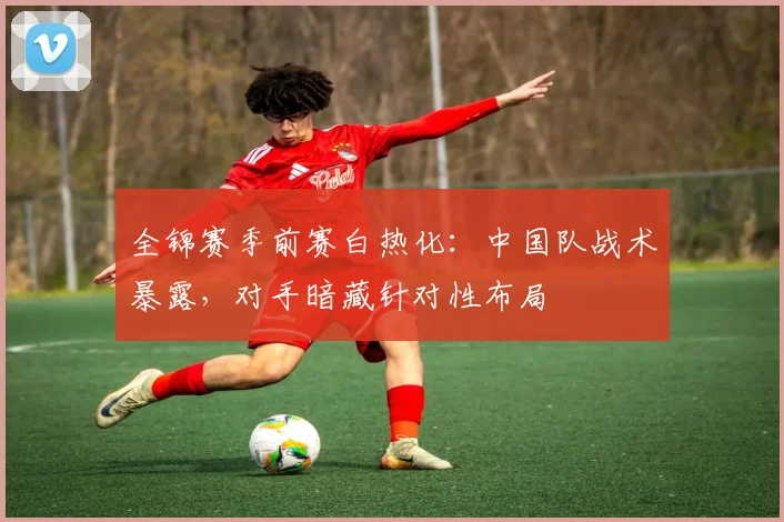 全锦赛季前赛白热化：中国队战术暴露，对手暗藏针对性布局