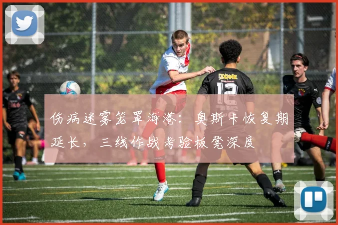 伤病迷雾笼罩海港：奥斯卡恢复期延长，三线作战考验板凳深度