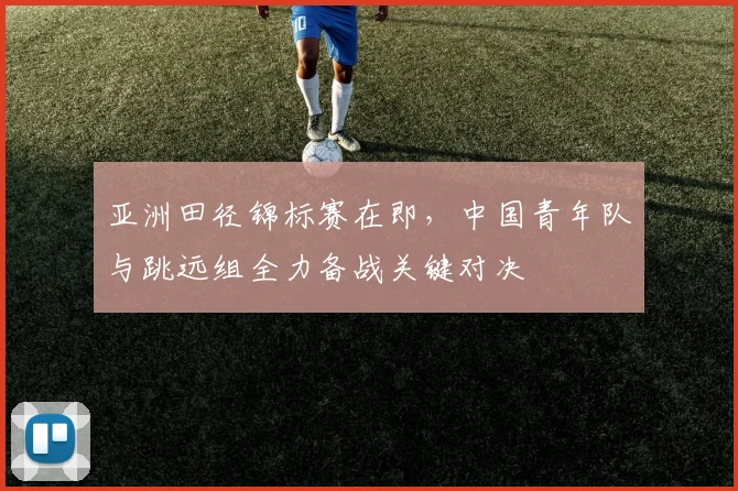 亚洲田径锦标赛在即，中国青年队与跳远组全力备战关键对决