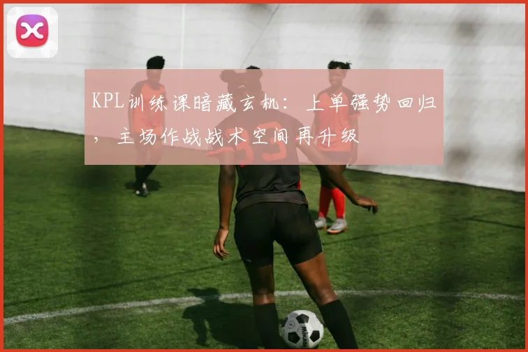 KPL训练课暗藏玄机：上单强势回归，主场作战战术空间再升级