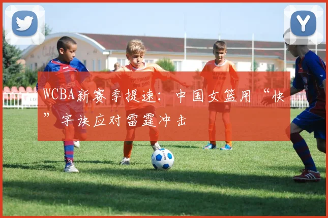 WCBA新赛季提速：中国女篮用“快”字诀应对雷霆冲击