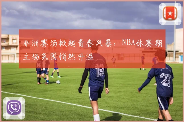 非洲赛场掀起青春风暴，NBA休赛期主场氛围悄然升温