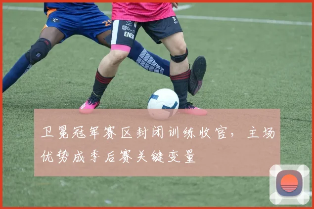 卫冕冠军赛区封闭训练收官，主场优势成季后赛关键变量