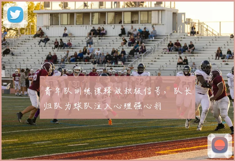 青年队训练课释放积极信号，队长归队为球队注入心理强心剂