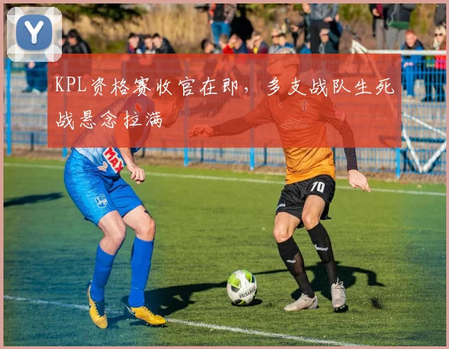 KPL资格赛收官在即，多支战队生死战悬念拉满