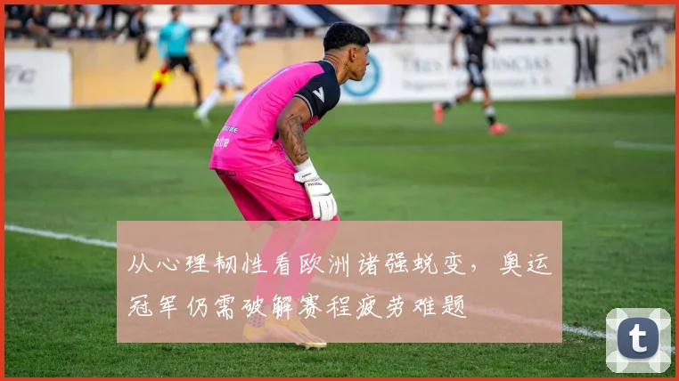 从心理韧性看欧洲诸强蜕变，奥运冠军仍需破解赛程疲劳难题