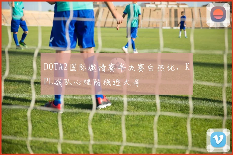 DOTA2国际邀请赛半决赛白热化，KPL战队心理防线迎大考