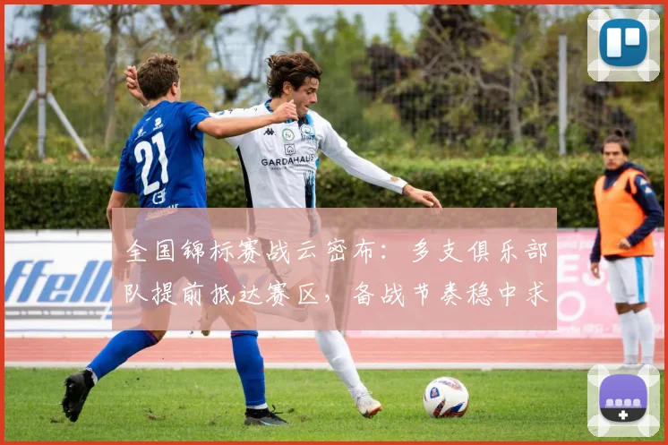 全国锦标赛战云密布：多支俱乐部队提前抵达赛区，备战节奏稳中求进