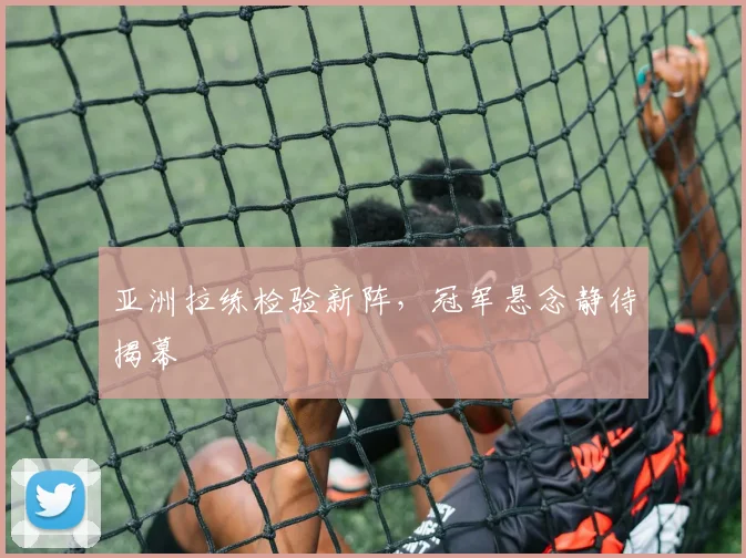 亚洲拉练检验新阵，冠军悬念静待揭幕