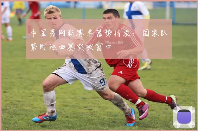中国男网新赛季蓄势待发，国家队紧盯巡回赛突破窗口