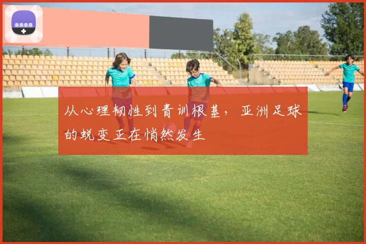 从心理韧性到青训根基，亚洲足球的蜕变正在悄然发生