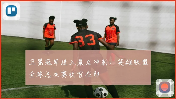 卫冕冠军进入最后冲刺，英雄联盟全球总决赛收官在即
