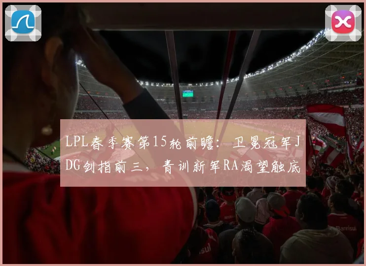 LPL春季赛第15轮前瞻：卫冕冠军JDG剑指前三，青训新军RA渴望触底反弹