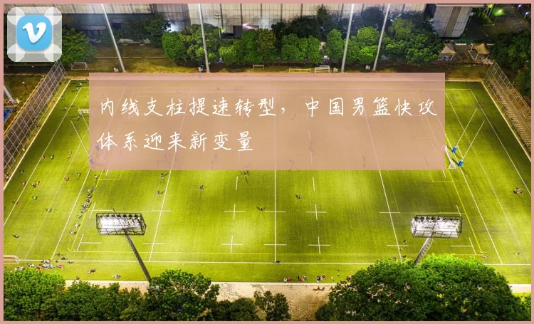 内线支柱提速转型，中国男篮快攻体系迎来新变量