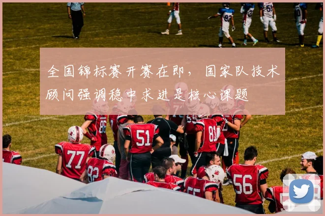 全国锦标赛开赛在即，国家队技术顾问强调稳中求进是核心课题