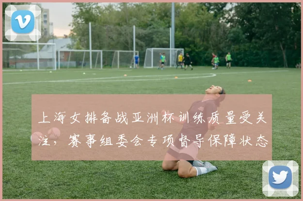 上海女排备战亚洲杯训练质量受关注，赛事组委会专项督导保障状态