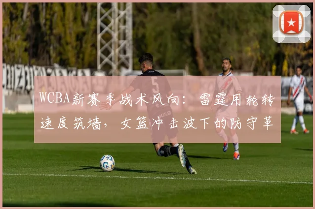 WCBA新赛季战术风向：雷霆用轮转速度筑墙，女篮冲击波下的防守革命