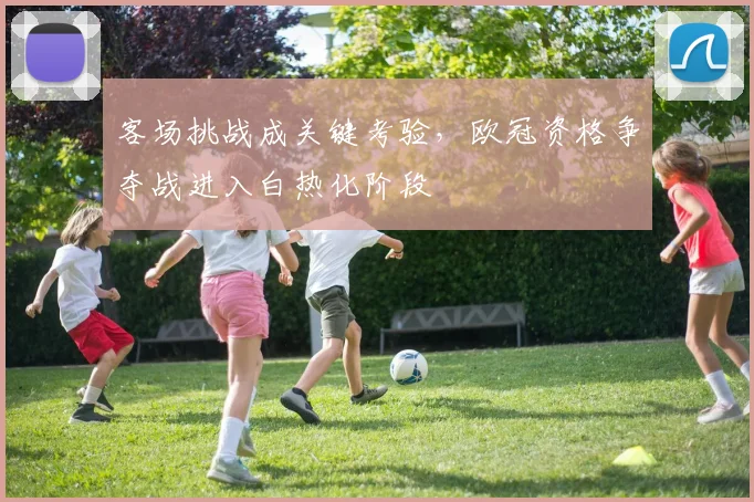 客场挑战成关键考验，欧冠资格争夺战进入白热化阶段