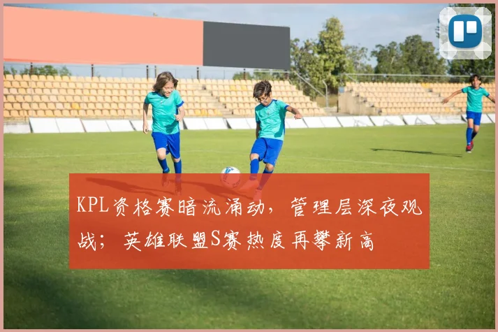 KPL资格赛暗流涌动，管理层深夜观战；英雄联盟S赛热度再攀新高